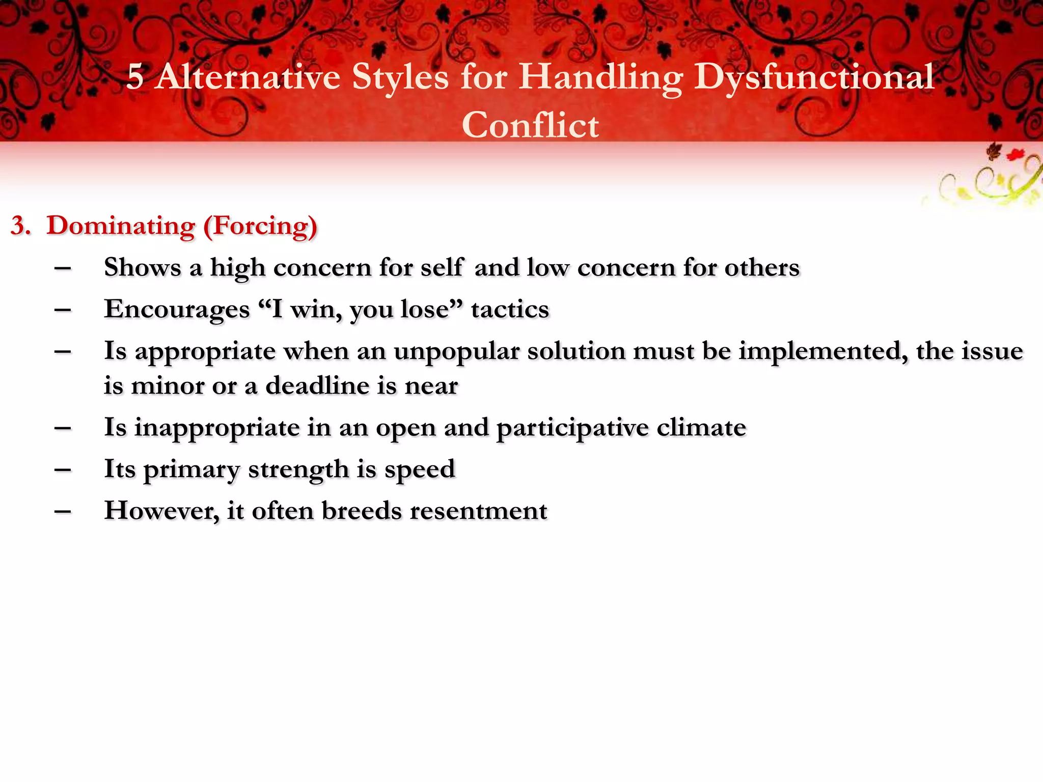 5 Alternative Styles for Handling Dysfunctional
                             Conflict

3. Dominating (Forcing)
   – Shows a high concern for self and low concern for others
   – Encourages “I win, you lose” tactics
   – Is appropriate when an unpopular solution must be implemented, the issue
      is minor or a deadline is near
   – Is inappropriate in an open and participative climate
   – Its primary strength is speed
   – However, it often breeds resentment
 