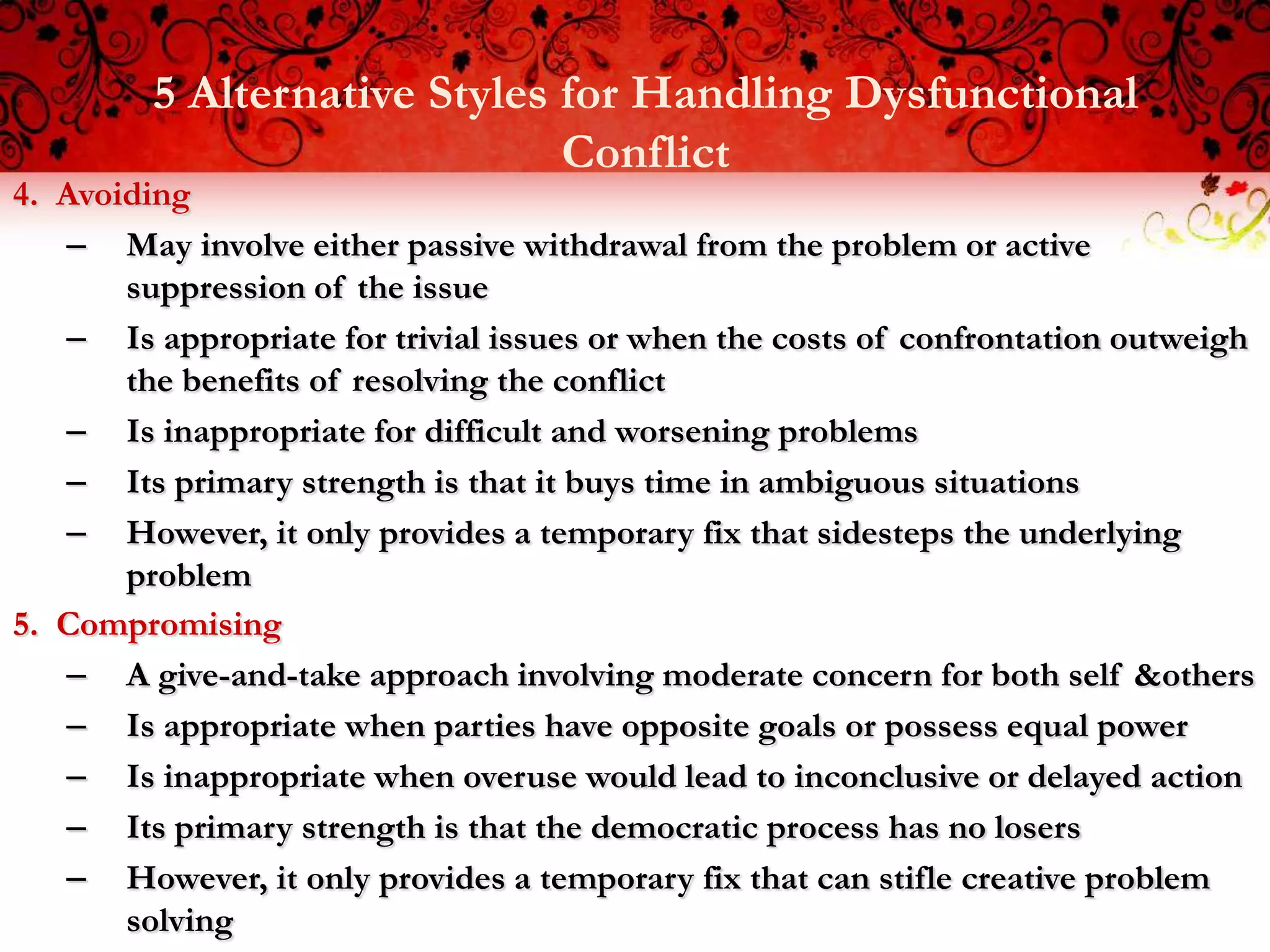 5 Alternative Styles for Handling Dysfunctional
                              Conflict
4. Avoiding
   – May involve either passive withdrawal from the problem or active
       suppression of the issue
   – Is appropriate for trivial issues or when the costs of confrontation outweigh
       the benefits of resolving the conflict
   – Is inappropriate for difficult and worsening problems
   – Its primary strength is that it buys time in ambiguous situations
   – However, it only provides a temporary fix that sidesteps the underlying
       problem
5. Compromising
   – A give-and-take approach involving moderate concern for both self &others
   – Is appropriate when parties have opposite goals or possess equal power
   – Is inappropriate when overuse would lead to inconclusive or delayed action
   – Its primary strength is that the democratic process has no losers
   – However, it only provides a temporary fix that can stifle creative problem
       solving
 