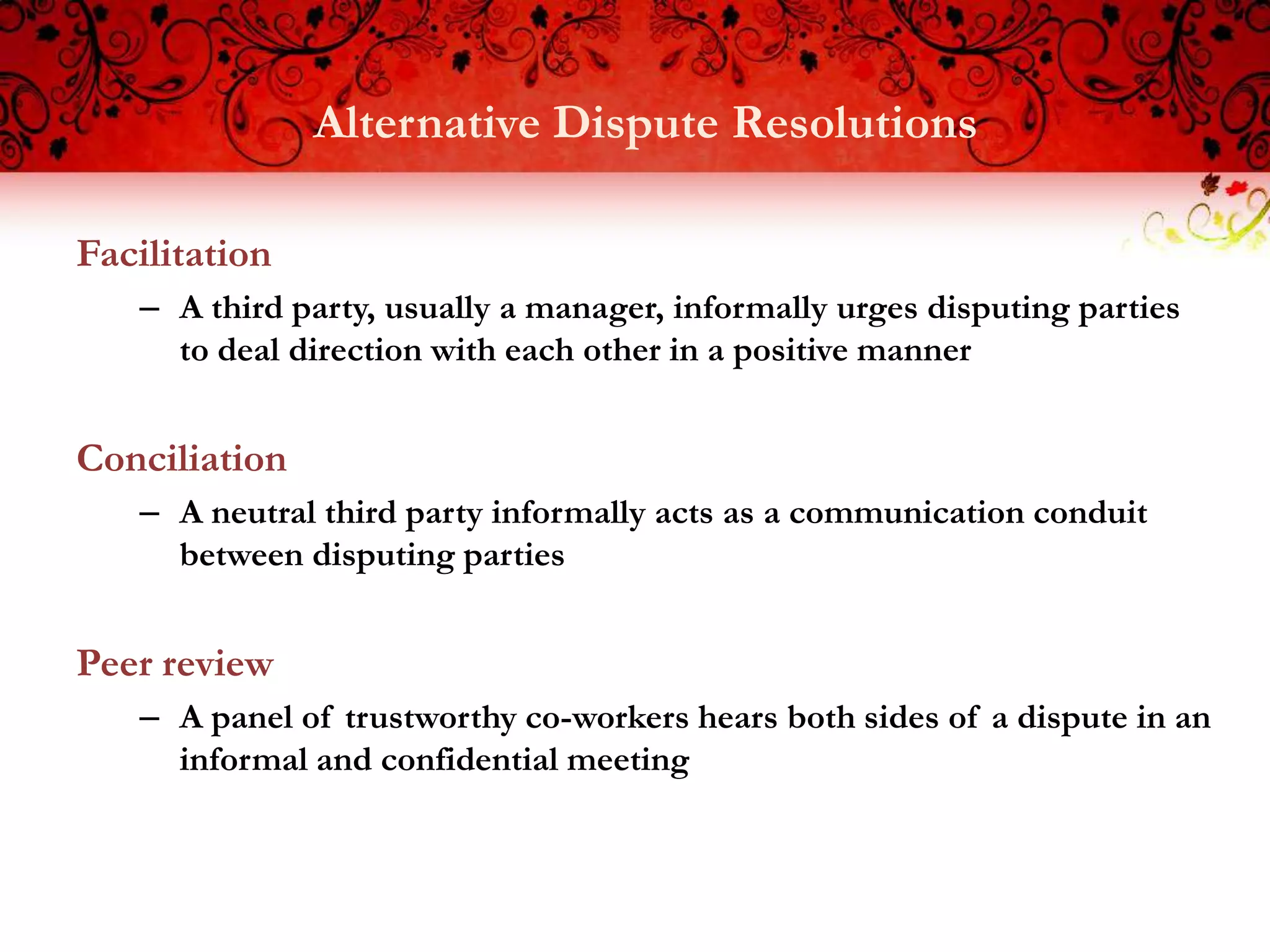Alternative Dispute Resolutions

Facilitation
   – A third party, usually a manager, informally urges disputing parties
     to deal direction with each other in a positive manner


Conciliation
   – A neutral third party informally acts as a communication conduit
     between disputing parties


Peer review
   – A panel of trustworthy co-workers hears both sides of a dispute in an
     informal and confidential meeting
 