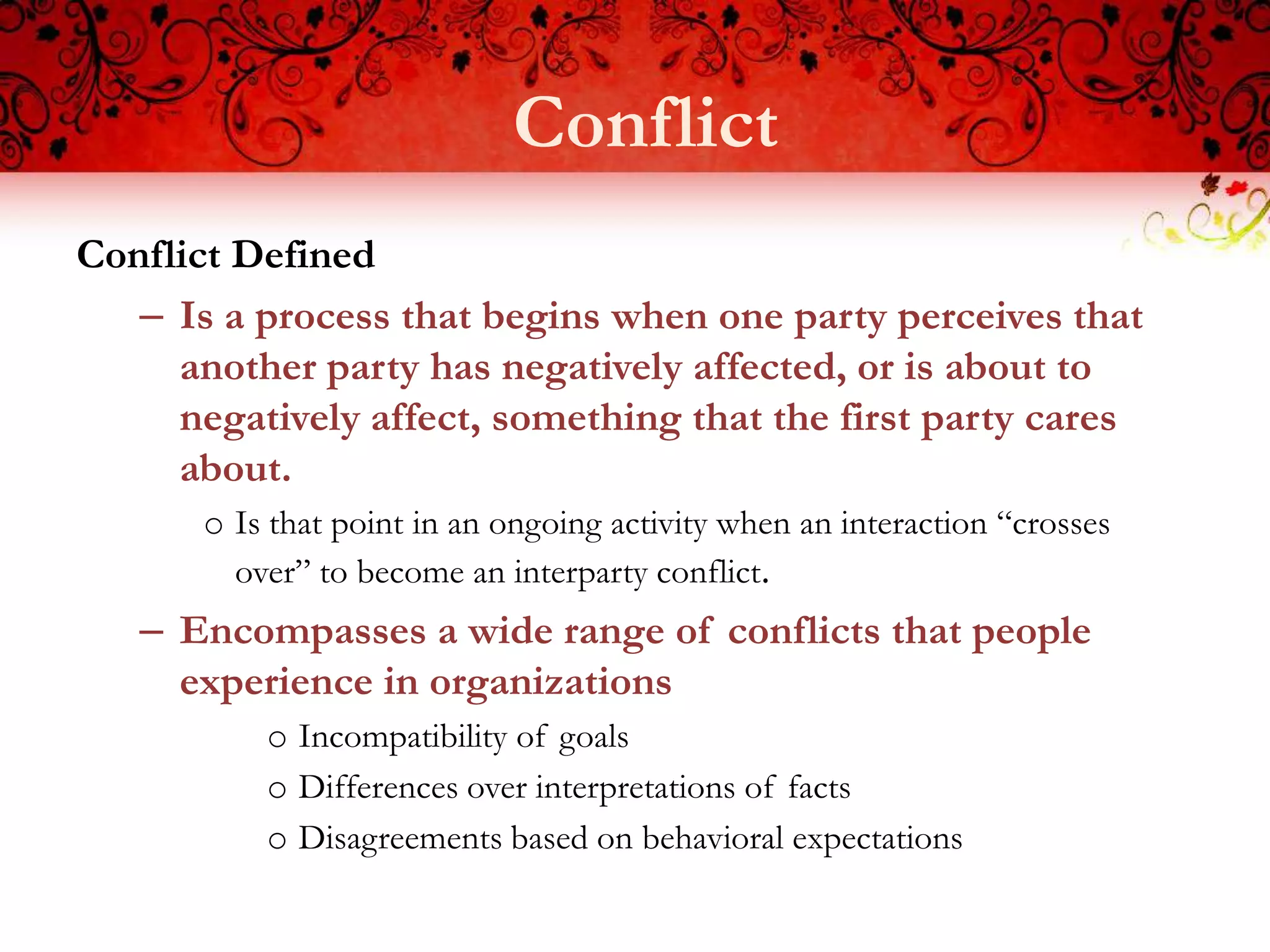 Conflict
Conflict Defined
   – Is a process that begins when one party perceives that
     another party has negatively affected, or is about to
     negatively affect, something that the first party cares
     about.
       o Is that point in an ongoing activity when an interaction “crosses
         over” to become an interparty conflict.
   – Encompasses a wide range of conflicts that people
     experience in organizations
           o Incompatibility of goals
           o Differences over interpretations of facts
           o Disagreements based on behavioral expectations
 