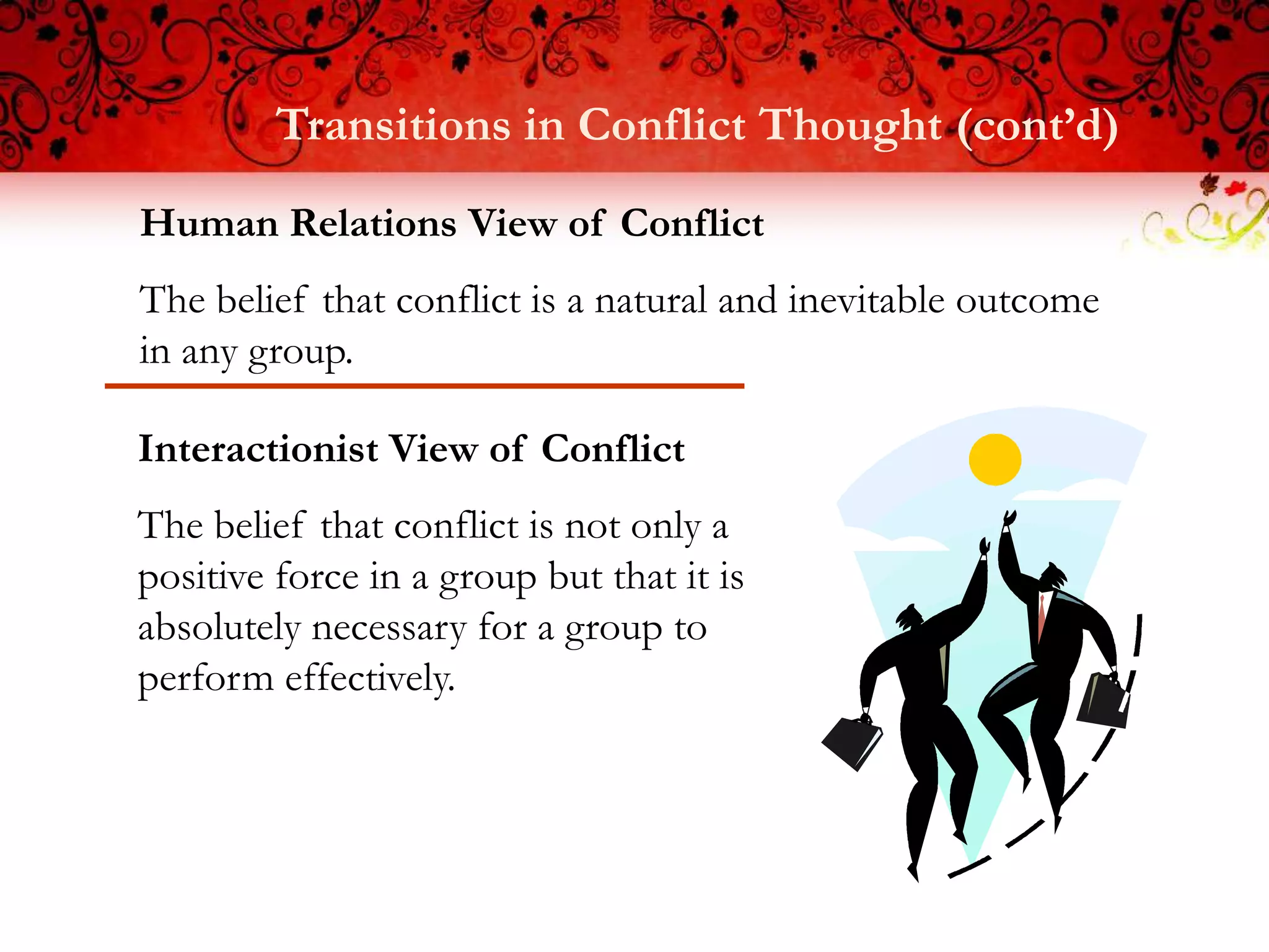 Transitions in Conflict Thought (cont’d)
Human Relations View of Conflict
The belief that conflict is a natural and inevitable outcome
in any group.

Interactionist View of Conflict
The belief that conflict is not only a
positive force in a group but that it is
absolutely necessary for a group to
perform effectively.
 