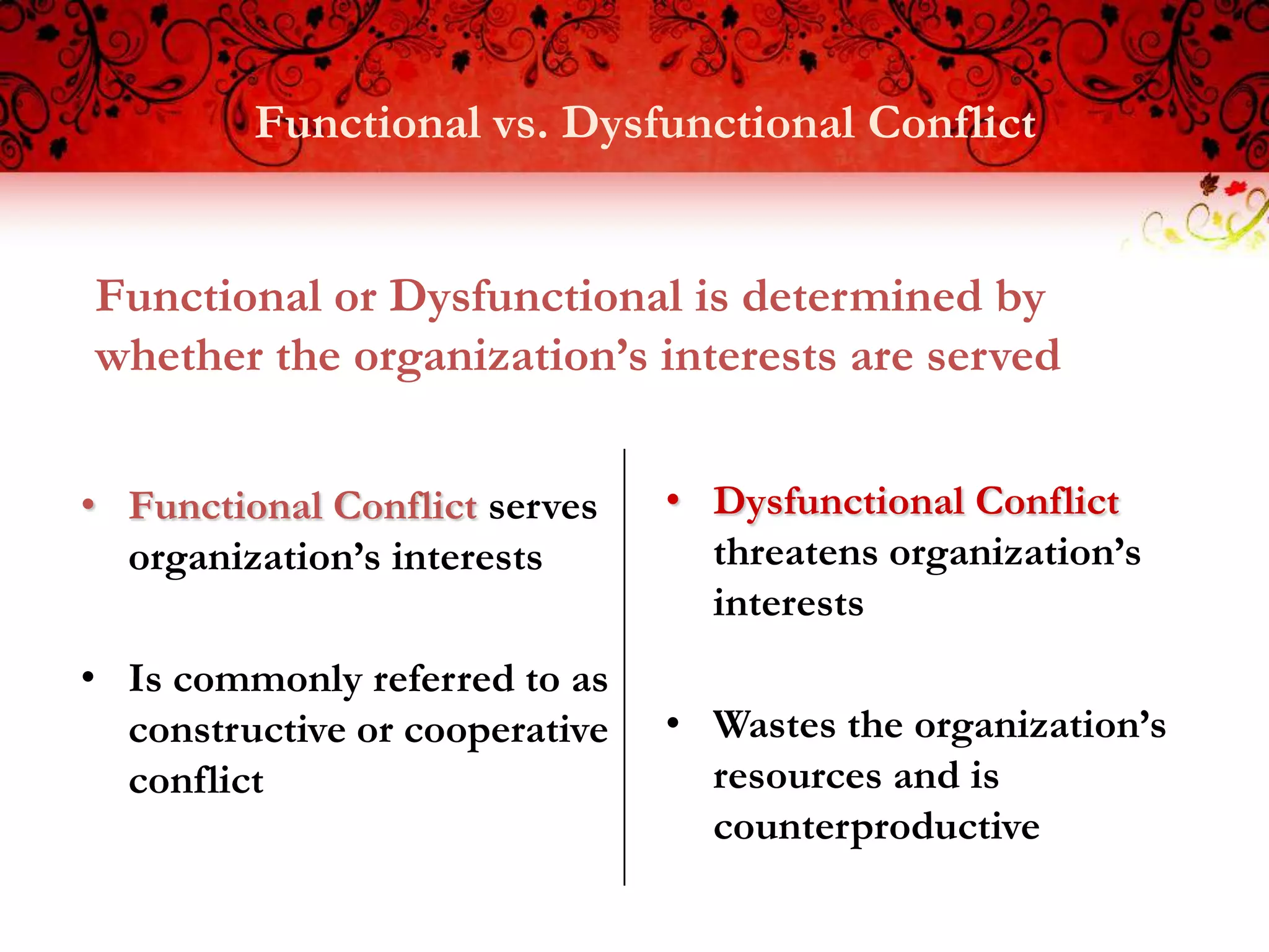 Functional vs. Dysfunctional Conflict


Functional or Dysfunctional is determined by
whether the organization’s interests are served


• Functional Conflict serves    • Dysfunctional Conflict
  organization’s interests        threatens organization’s
                                  interests
• Is commonly referred to as
  constructive or cooperative   • Wastes the organization’s
  conflict                        resources and is
                                  counterproductive
 