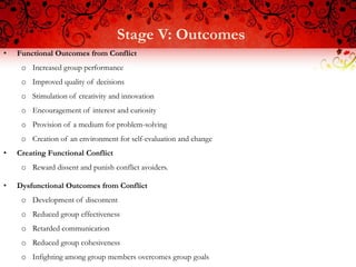 Stage V: Outcomes
•   Functional Outcomes from Conflict
     o Increased group performance
     o Improved quality of decisions
     o Stimulation of creativity and innovation
     o Encouragement of interest and curiosity
     o Provision of a medium for problem-solving
     o Creation of an environment for self-evaluation and change
•   Creating Functional Conflict
     o Reward dissent and punish conflict avoiders.

•   Dysfunctional Outcomes from Conflict
     o Development of discontent
     o Reduced group effectiveness
     o Retarded communication
     o Reduced group cohesiveness
     o Infighting among group members overcomes group goals
 