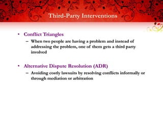Third-Party Interventions

• Conflict Triangles
   – When two people are having a problem and instead of
     addressing the problem, one of them gets a third party
     involved


• Alternative Dispute Resolution (ADR)
   – Avoiding costly lawsuits by resolving conflicts informally or
     through mediation or arbitration
 