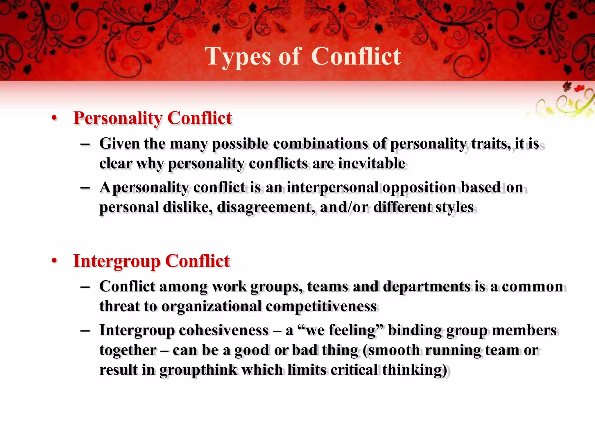 Types of Conflict
• Personality Conflict
– Given the many possible combinations of personality traits, it is
clear why personality conflicts are inevitable
– Apersonality conflict is an interpersonal opposition based on
personal dislike, disagreement, and/or different styles
• Intergroup Conflict
– Conflict among work groups, teams and departments is a common
threat to organizational competitiveness
– Intergroup cohesiveness – a “we feeling” binding group members
together – can be a good orbad thing (smooth running team or
result in groupthink which limits critical thinking)
 
