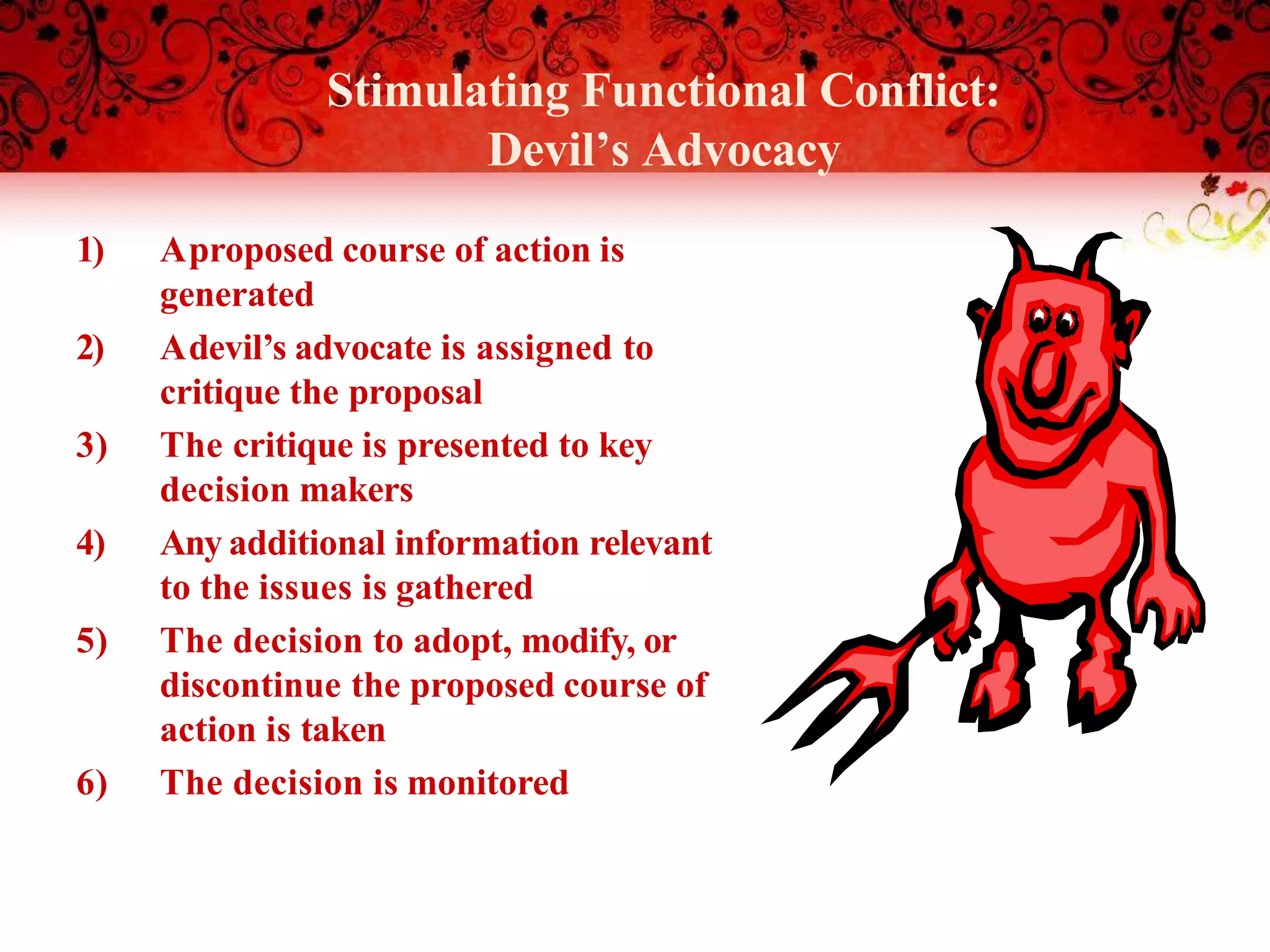Stimulating Functional Conflict:
Devil’s Advocacy
1) Aproposed course of action is
generated
2) Adevil’s advocate is assigned to
critique the proposal
3) The critique is presented to key
decision makers
4) Any additional information relevant
to the issues is gathered
5) The decision to adopt, modify, or
discontinue the proposed course of
action is taken
6) The decision is monitored
 