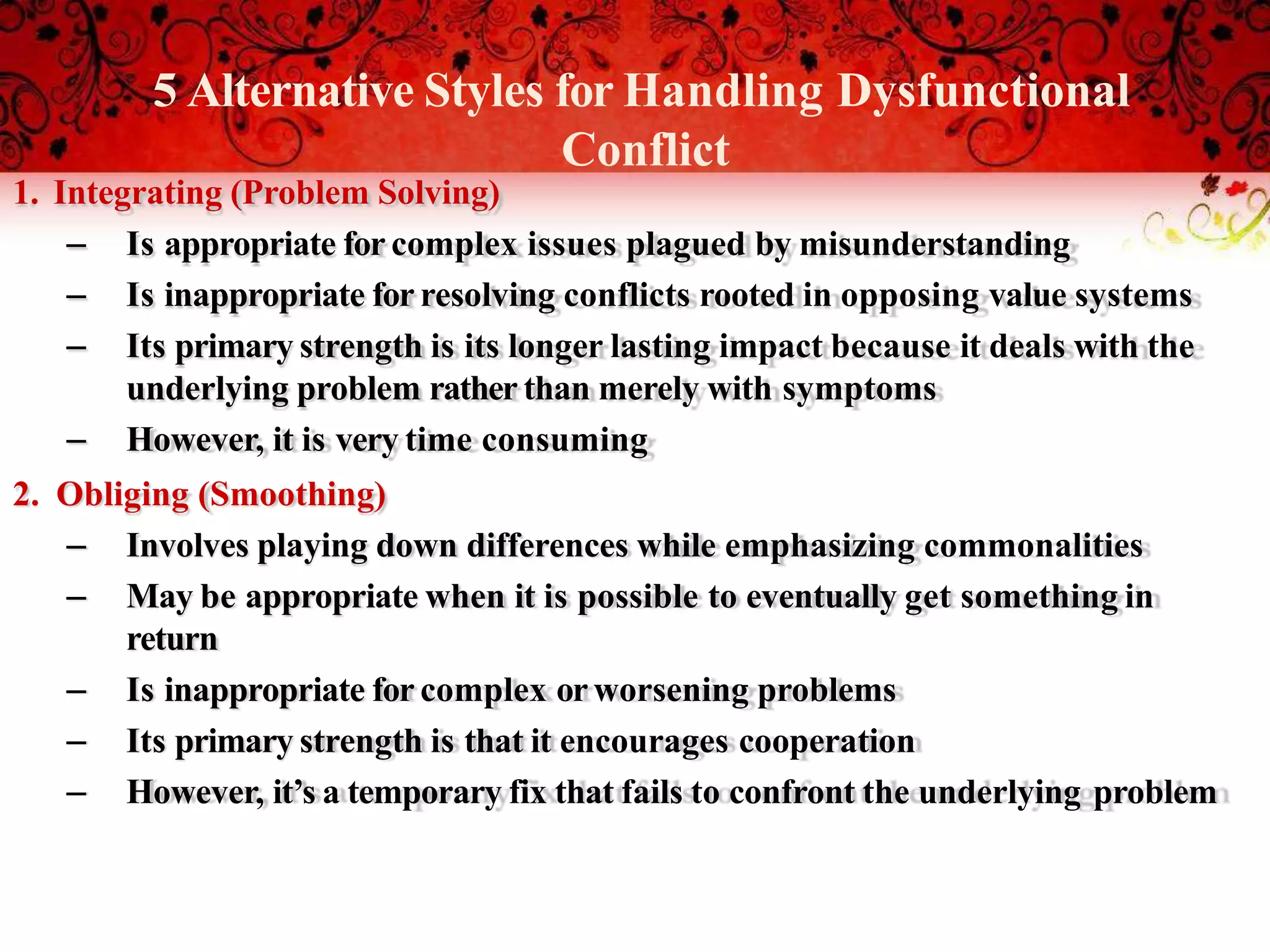 5 Alternative Styles for Handling Dysfunctional
Conflict
1. Integrating (Problem Solving)
– Is appropriate for complex issues plagued by misunderstanding
– Is inappropriate for resolving conflicts rooted in opposing value systems
– Its primary strength is its longer lasting impact because it deals with the
underlying problem rather than merely with symptoms
– However, it is very time consuming
2. Obliging (Smoothing)
– Involves playing down differences while emphasizing commonalities
– May be appropriate when it is possible to eventually get something in
return
– Is inappropriate for complex orworsening problems
– Its primary strength is that it encourages cooperation
– However, it’s a temporary fix that fails to confront the underlying problem
 