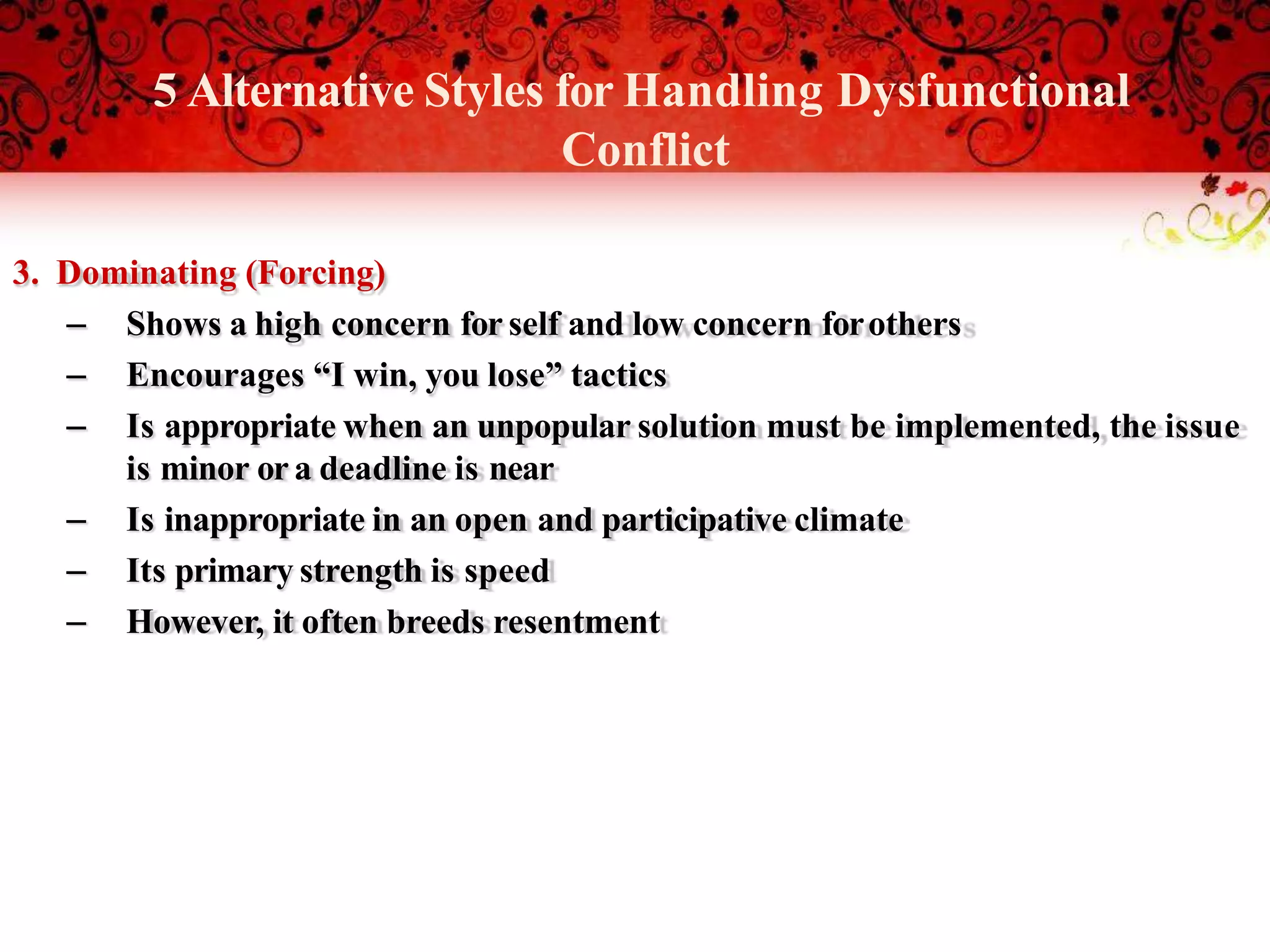 3. Dominating (Forcing)
– Shows a high concern for self and low concern forothers
– Encourages “I win, you lose” tactics
– Is appropriate when an unpopular solution must be implemented, the issue
is minor ora deadline is near
– Is inappropriate in an open and participative climate
– Its primary strength is speed
– However, it often breeds resentment
5 Alternative Styles for Handling Dysfunctional
Conflict
 