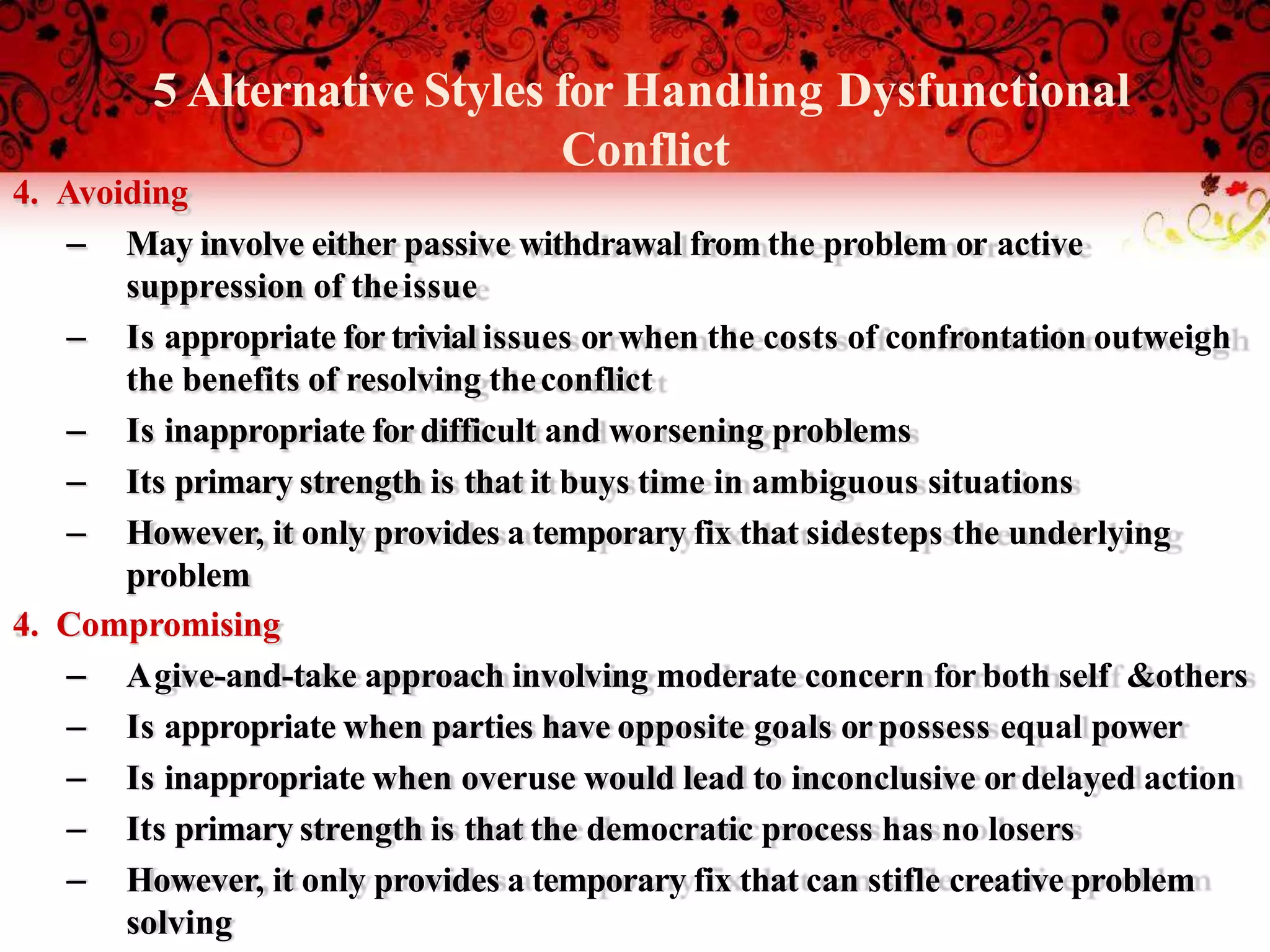 5 Alternative Styles for Handling Dysfunctional
Conflict
4. Avoiding
– May involve either passive withdrawal from the problem or active
suppression of theissue
– Is appropriate for trivial issues orwhen the costs of confrontation outweigh
the benefits of resolving theconflict
– Is inappropriate for difficult and worsening problems
– Its primary strength is that it buys time in ambiguous situations
– However, it only provides a temporary fix that sidesteps the underlying
problem
4. Compromising
– Agive-and-take approach involving moderate concern for both self &others
– Is appropriate when parties have opposite goals orpossess equal power
– Is inappropriate when overuse would lead to inconclusive ordelayed action
– Its primary strength is that the democratic process has no losers
– However, it only provides a temporary fix that can stifle creative problem
solving
 