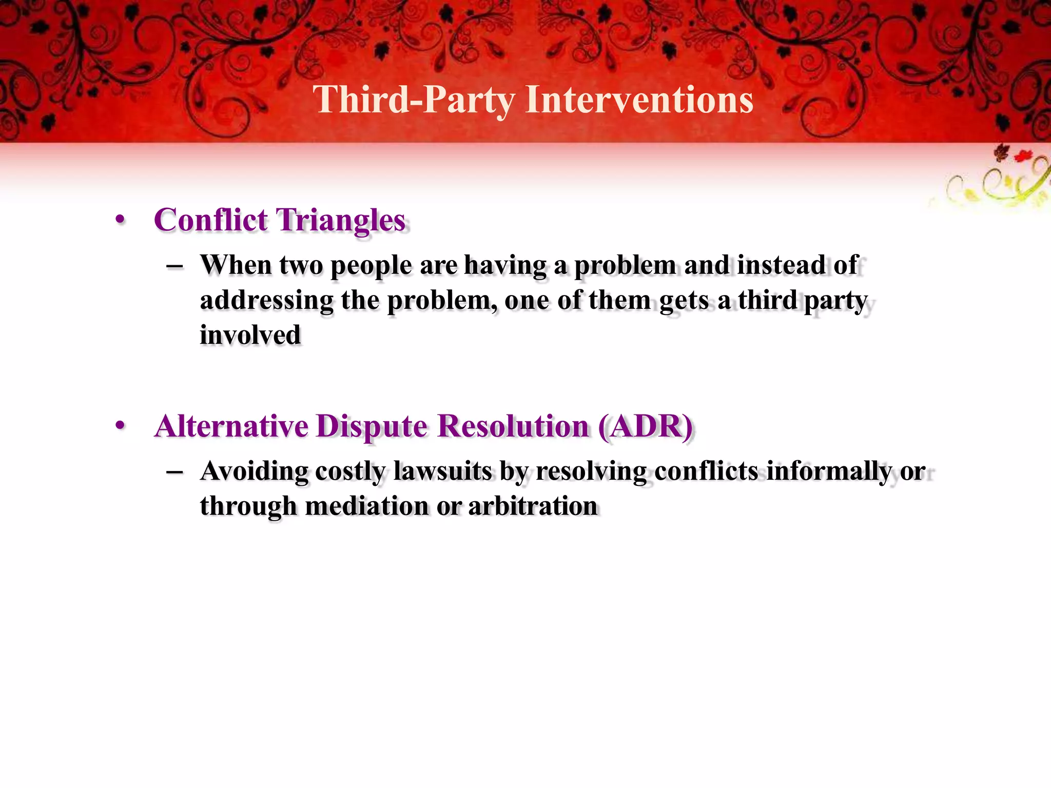 Third-Party Interventions
• Conflict Triangles
– When two people are having a problem and instead of
addressing the problem, one of them gets a third party
involved
• Alternative Dispute Resolution (ADR)
– Avoiding costly lawsuits by resolving conflicts informally or
through mediation or arbitration
 