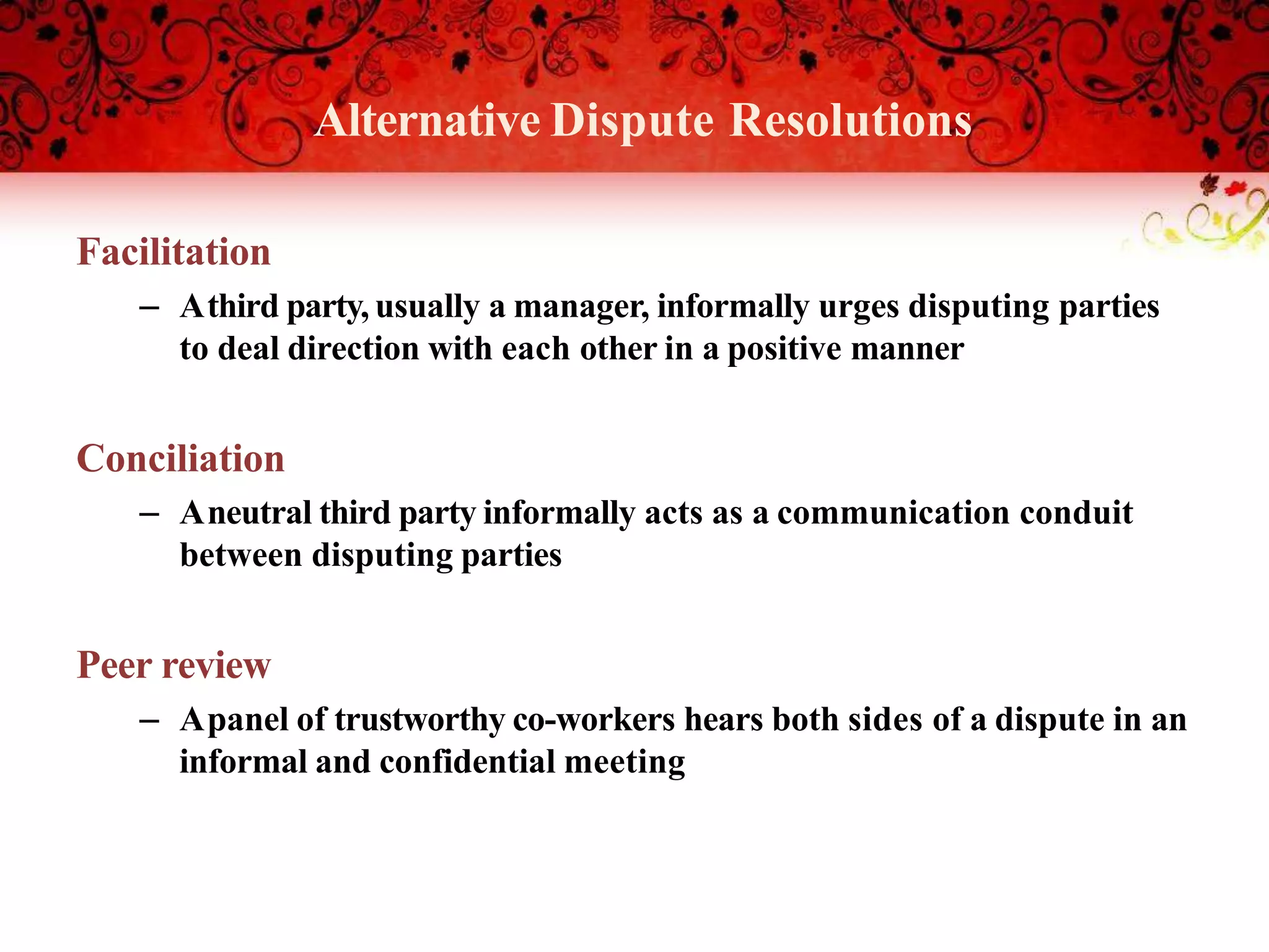 Alternative Dispute Resolutions
Facilitation
– Athird party, usually a manager, informally urges disputing parties
to deal direction with each other in a positive manner
Conciliation
– Aneutral third party informally acts as a communication conduit
between disputing parties
Peer review
– Apanel of trustworthy co-workers hears both sides of a dispute in an
informal and confidential meeting
 
