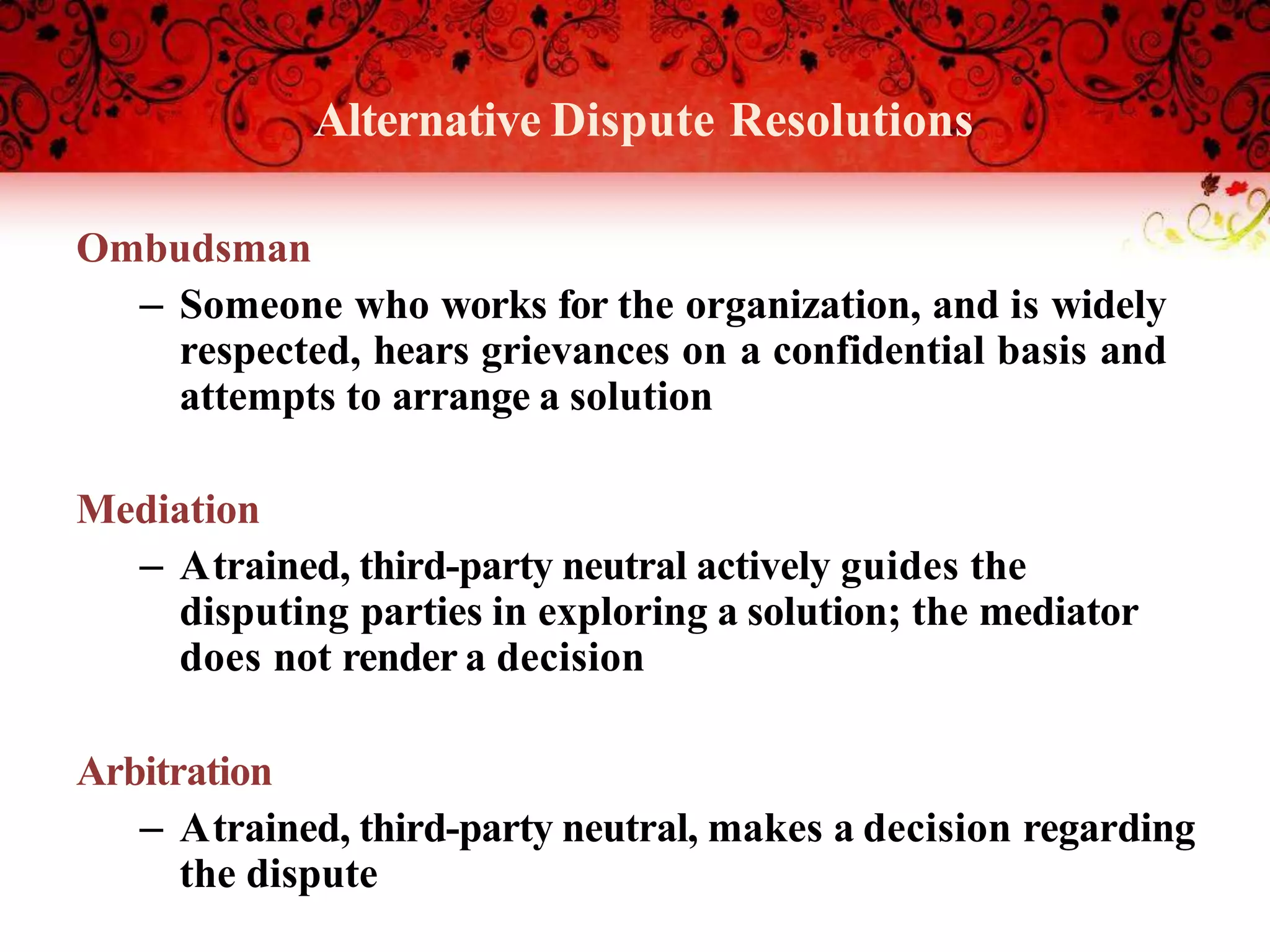 Alternative Dispute Resolutions
Ombudsman
– Someone who works for the organization, and is widely
respected, hears grievances on a confidential basis and
attempts to arrange a solution
Mediation
– Atrained, third-party neutral actively guides the
disputing parties in exploring a solution; the mediator
does not render a decision
Arbitration
– Atrained, third-party neutral, makes a decision regarding
the dispute
 