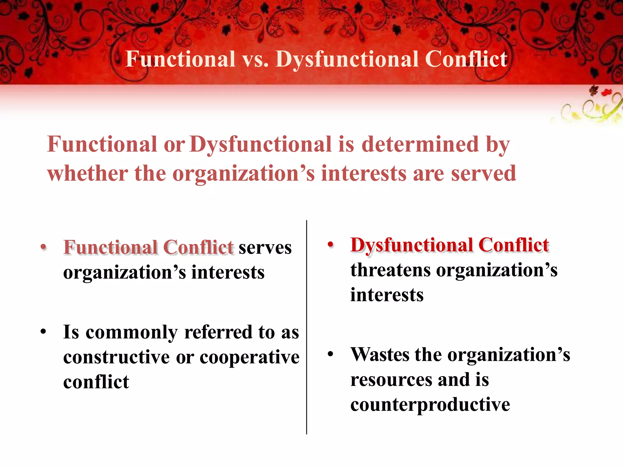 Functional vs. Dysfunctional Conflict
• Functional Conflict serves
organization’s interests
• Is commonly referred to as
constructive or cooperative
conflict
• Dysfunctional Conflict
threatens organization’s
interests
• Wastes the organization’s
resources and is
counterproductive
Functional orDysfunctional is determined by
whether the organization’s interests are served
 