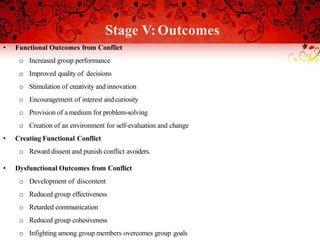 Stage V:Outcomes
• Functional Outcomes from Conflict
o Increased group performance
o Improved quality of decisions
o Stimulation of creativity and innovation
o Encouragement of interest and curiosity
o Provision of a medium for problem-solving
o Creation of an environment for self-evaluation and change
• Creating Functional Conflict
o Reward dissent and punish conflict avoiders.
• Dysfunctional Outcomes from Conflict
o Development of discontent
o Reduced group effectiveness
o Retarded communication
o Reduced group cohesiveness
o Infighting among group members overcomes group goals
 