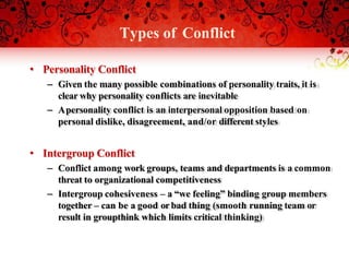 Types of Conflict
• Personality Conflict
– Given the many possible combinations of personality traits, it is
clear why personality conflicts are inevitable
– Apersonality conflict is an interpersonal opposition based on
personal dislike, disagreement, and/or different styles
• Intergroup Conflict
– Conflict among work groups, teams and departments is a common
threat to organizational competitiveness
– Intergroup cohesiveness – a “we feeling” binding group members
together – can be a good orbad thing (smooth running team or
result in groupthink which limits critical thinking)
 