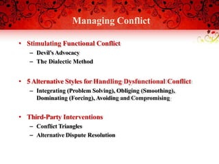Managing Conflict
• Stimulating Functional Conflict
– Devil’s Advocacy
– The Dialectic Method
• 5Alternative Styles for Handling Dysfunctional Conflict
– Integrating (Problem Solving), Obliging (Smoothing),
Dominating (Forcing), Avoiding and Compromising
• Third-Party Interventions
– Conflict Triangles
– Alternative Dispute Resolution
 