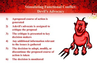 Stimulating Functional Conflict:
Devil’s Advocacy
1) Aproposed course of action is
generated
2) Adevil’s advocate is assigned to
critique the proposal
3) The critique is presented to key
decision makers
4) Any additional information relevant
to the issues is gathered
5) The decision to adopt, modify, or
discontinue the proposed course of
action is taken
6) The decision is monitored
 