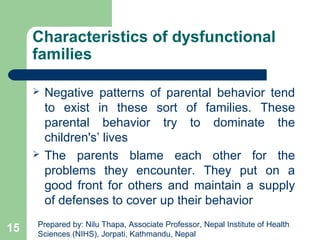 Characteristics of dysfunctional
families
 Negative patterns of parental behavior tend
to exist in these sort of families. These
parental behavior try to dominate the
children's’ lives
 The parents blame each other for the
problems they encounter. They put on a
good front for others and maintain a supply
of defenses to cover up their behavior
15 Prepared by: Nilu Thapa, Associate Professor, Nepal Institute of Health
Sciences (NIHS), Jorpati, Kathmandu, Nepal
 