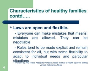 Characteristics of healthy families
contd…..
 Laws are open and flexible-
- Everyone can make mistakes that means,
mistakes are allowed. They can be
negotiable
- Rules tend to be made explicit and remain
consistent for all, but with some flexibility to
adapt to individual needs and particular
situations
4
Prepared by: Nilu Thapa, Associate Professor, Nepal Institute of Health Sciences (NIHS),
Jorpati, Kathmandu, Nepal
 