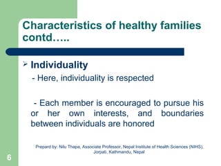 Characteristics of healthy families
contd…..
 Individuality
- Here, individuality is respected
- Each member is encouraged to pursue his
or her own interests, and boundaries
between individuals are honored
6
Prepard by: Nilu Thapa, Associate Professor, Nepal Institute of Health Sciences (NIHS),
Jorpati, Kathmandu, Nepal
 