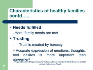 Characteristics of healthy families
contd…..
 Needs fulfilled
- Here, family needs are met
 Trusting
- Trust is created by honesty
- Accurate expression of emotions, thoughts,
and desires is more important than
agreement
7
Prepared by: Nilu Thapa, Associate Professor, Nepal Institute of Health Sciences (NIHS),
Jorpati, Kathmandu, Nepal
 