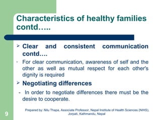Characteristics of healthy families
contd…..
 Clear and consistent communication
contd….
- For clear communication, awareness of self and the
other as well as mutual respect for each other's
dignity is required
 Negotiating differences
- In order to negotiate differences there must be the
desire to cooperate.
9
Prepared by: Nilu Thapa, Associate Professor, Nepal Institute of Health Sciences (NIHS),
Jorpati, Kathmandu, Nepal
 