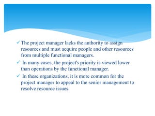 The project manager lacks the authority to assign
resources and must acquire people and other resources
from multiple functional managers.
 In many cases, the project's priority is viewed lower
than operations by the functional manager.
 In these organizations, it is more common for the
project manager to appeal to the senior management to
resolve resource issues.
 