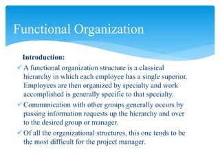 Introduction:
A functional organization structure is a classical
hierarchy in which each employee has a single superior.
Employees are then organized by specialty and work
accomplished is generally specific to that specialty.
Communication with other groups generally occurs by
passing information requests up the hierarchy and over
to the desired group or manager.
Of all the organizational structures, this one tends to be
the most difficult for the project manager.
Functional Organization
 