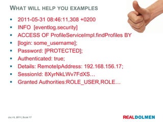 Whatwill help youexamples2011-05-31 08:46:11,308 +0200INFO  [eventlog.security] ACCESS OF ProfileServiceImpl.findProfilesBY[login: some_username];Password: [PROTECTED];Authenticated: true;Details: RemoteIpAddress: 192.168.156.17;SessionId: 8XyrNkLWv7FdXS…Granted Authorities:ROLE_USER,ROLE…