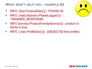 Whatwon’t help you – example#2INFO  [dao.ProductDao] [] - FOUND 40INFO  [web.listeners.PhaseLogger] [] - +RENDER_RESPONSEINFO [service.ProductFamilyService] [] - product in family is trueINFO  [.dao.ProfileDao] [] - [OBJECTS] find profiles