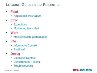 LoggingGuidelines: PrioritiesFatalApplication crash&burnErrorExceptionsMonitoring team alertWarnMonitor health, performanceInfoInformative ContextAudit trailDebugExtensive ContextDevelopment, TestingTroubleshooting
