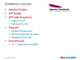 CommonsLoggingApache ProjectAPI BridgeAPI-calls forward toLog4j if on CPFalls back to JULPlaguedDouble ConfigurationRuntime dependency checkClasspathScanningDiscontinuedv1.1.1 dates from end 2007