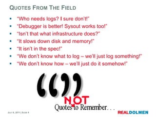 QuotesFrom The Field“Whoneeds logs? Isuredon’t!”“Debugger is better! Sysoutworkstoo!”“Isn’tthatwhatinfrastructure does?”“It slows down disk and memory!”“It isn’t in the spec!”“We don’tknowwhatto log – we’lljust log something!”“We don’tknowhow – we’lljust do itsomehow!”
