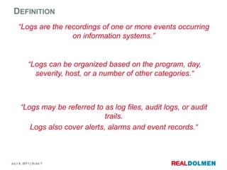 Definition“Logs are the recordings of one or more events occurring on information systems.”“Logs can be organized based on the program, day, severity, host, or a number of other categories.““Logs may be referred to as log files, audit logs, or audit trails.Logs also cover alerts, alarms and event records.“