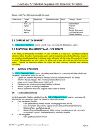 Functional & Technical Requirements Document Template
Page 56
2008 HMIS Training: HMIS 101 - U.S. Department of Housing Urban Development
Below is a list of Point of Contacts relevant to this project:
Contact Name Contact
Type
Department Telephone Number Email Oversight Function
HMIS Lead
Agency
Implementation
Financial
Training
CoC Lead
Agency
General Governance
High Level Decisions
Problem Resolution
2.0 CURRENT SYSTEM SUMMARY
The <collaborative or CoC Name> does not currently have a community-wide data collection system.
3.0 FUNCTIONAL REQUIREMENTS AND USER IMPACTS
In this section, list and describe the functions you want your HMIS to be able to do. Describe proposed data
collection and flow. If functions from an existing system are to be incorporated, describe these functions. Explain (in
non-computer-oriented language) how the proposed system will interact with the service delivery system it is meant
to support. Identify products and other systems that will be could be used with, or become part of, the proposed
system. Describe the relationship between the project and other community capacities being developed
concurrently.
3.1 Summary of Functions
The <CoC or Collaborative Name> requires a technology based solution for a community-wide data collection and
management system whose primary function is to:
 Expedite and streamline the process of delivery of service to homeless individuals and families
 Determine the size and scope of the homeless problem at the local level
 Assess service needs and gaps across the community
 Plan services and programs appropriately to address local needs
 Measure progress in addressing homelessness
 Measure performance of individual programs and the system as a whole
3.1.1 Functional Requirements
In order to accomplish the above articulated need, the <CoC or Collaborative Name> requires a community-wide
data collection and management system that includes the following functionality:
 Client Management Services
 Client specific tracking of intake process, including program entry and exit
 Socio-demographic data, including capacity to record family and household relationships
 Retention of client specific historical data
 Outreach Program Client Management: Ability to house incomplete records with a process for
adding records to primary database when record is indicated complete
 Case Management
 Client specific assessment of needs
 