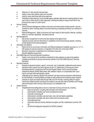 Functional & Technical Requirements Document Template
Page 57
2008 HMIS Training: HMIS 101 - U.S. Department of Housing Urban Development
 Retention of client specific historical data
 Ability to track client specific goals and outcomes
 Ability to share client level data across agencies
 Flexibility for data sharing to accommodate agency selected data element masking (ability to close
part or all of a client record to other agencies), including the ability to impose time limits on the
sharing of all or part of a client record
 Service Tracking
 Service Delivery Management: Ability to document and retain history of client specific services
received by client, including ability to document planning, scheduling and follow up on delivery of
services
 Referral Management: Ability to document and retain history of client specific referrals, including
follow up, reminder capabilities, and status/outcome
 Bed Management
 Day-to-day management of community bed capacity at the agency level
 Capacity to house real time information on availability of community housing capacity, including
private landlord units (Housing Registry)
 Information and Referral
 Real time link to community’s Information and Referral database of available resources (i.e., 2-1-1)
OR capacity to build and maintain an integrated I & R within the community’s HMIS
 Electronic submission of applications for mainstream resources
 Benefits eligibility assessments
 HUD HMIS Data and Technical Standard Compliancy
 System must meet all of the compliancy standards for data collection as well as the baseline
compliancy standards for privacy and security outlined in the HUD HMIS Data and Technical
Standards
 Reporting Capacity
 Capacity to generate program, agency, community, and, if applicable, collaborative level reports.
 Standard, built-in reports and forms required by the U.S. Department of Housing and Urban
Development(HUD), including the SHP Annual Progress Report, HUD’s Annual Homeless
Assessment Report (AHAR) table shells, data validation reports, an unduplicated client count
report, and basic client demographic reports
 Integrated ad hoc reporting capacity that maintains user level security restrictions while allowing
for user flexibility in choosing tables and fields as well as filtering and conditional report aspects.
 Capacity to import and export data through XML and CSV formats, including ability for regular,
community initiated imports and exports and ability to securely strip data of identifiers and manage
data transmission while insuring a high accuracy of un-duplication rate.
 System Security
 Integrated technical safeguards to ensure a high level of privacy and security, including
 Back end server(s), including data encryption and transmission
 Administrator controlled user name and password access
 Automatic timeout/log-off
 Administrator controlled user level read, write, edit and delete capabilities
 Administrator controlled user level module and sub-module access
 Automated audit trail
 Information Security Industry Standard encryption and SSL certifications (currently 128-
bit)
 All technical safeguards required to be HIPAA compliant
 
