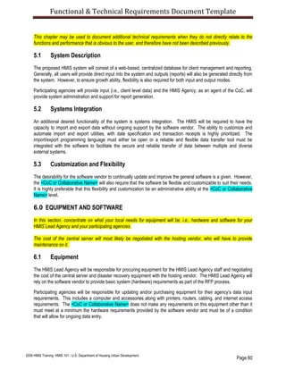 Functional & Technical Requirements Document Template
Page 60
2008 HMIS Training: HMIS 101 - U.S. Department of Housing Urban Development
This chapter may be used to document additional technical requirements when they do not directly relate to the
functions and performance that is obvious to the user, and therefore have not been described previously.
5.1 System Description
The proposed HMIS system will consist of a web-based, centralized database for client management and reporting.
Generally, all users will provide direct input into the system and outputs (reports) will also be generated directly from
the system. However, to ensure growth ability, flexibility is also required for both input and output modes.
Participating agencies will provide input (i.e., client level data) and the HMIS Agency, as an agent of the CoC, will
provide system administration and support for report generation.
5.2 Systems Integration
An additional desired functionality of the system is systems integration. The HMIS will be required to have the
capacity to import and export data without ongoing support by the software vendor. The ability to customize and
automate import and export utilities, with date specification and transaction receipts is highly prioritized. The
import/export programming language must either be open or a reliable and flexible data transfer tool must be
integrated with the software to facilitate the secure and reliable transfer of data between multiple and diverse
external systems.
5.3 Customization and Flexibility
The desirability for the software vendor to continually update and improve the general software is a given. However,
the <CoC or Collaborative Name> will also require that the software be flexible and customizable to suit their needs.
It is highly preferable that this flexibility and customization be an administrative ability at the <CoC or Collaborative
Name> level.
6.0 EQUIPMENT AND SOFTWARE
In this section, concentrate on what your local needs for equipment will be, i.e., hardware and software for your
HMIS Lead Agency and your participating agencies.
The cost of the central server will most likely be negotiated with the hosting vendor, who will have to provide
maintenance on it.
6.1 Equipment
The HMIS Lead Agency will be responsible for procuring equipment for the HMIS Lead Agency staff and negotiating
the cost of the central server and disaster recovery equipment with the hosting vendor. The HMIS Lead Agency will
rely on the software vendor to provide basic system (hardware) requirements as part of the RFP process.
Participating agencies will be responsible for updating and/or purchasing equipment for their agency’s data input
requirements. This includes a computer and accessories along with printers, routers, cabling, and internet access
requirements. The <CoC or Collaborative Name> does not make any requirements on this equipment other than it
must meet at a minimum the hardware requirements provided by the software vendor and must be of a condition
that will allow for ongoing data entry.
 