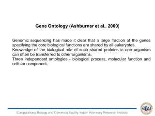 Computational Biology and Genomics Facility, Indian Veterinary Research Institute
Gene Ontology (Ashburner et al., 2000)
Genomic sequencing has made it clear that a large fraction of the genes
specifying the core biological functions are shared by all eukaryotes.
Knowledge of the biological role of such shared proteins in one organism
can often be transferred to other organisms.
Three independent ontologies - biological process, molecular function and
cellular component.
 