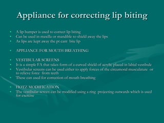 Appliance for correcting lip biting A lip bumper is used to correct lip biting  Can be used in maxilla or mandible to shield away the lips As lips are kept away the pt cant  bite lip APPLIANCE FOR MOUTH BREATHING VESTIBULAR SCREENS  It is a simple FA that takes form of a curved shield of acrylic placed in labial vestibule Vestibular screens can be used either to apply forces of the circumoral musculature  or to relieve force  from teeth  These can used for correction of mouth breathing HOTZ MODIFICATION The vestibular screen can be modified using a ring  projecting outwards which is used for exercise 