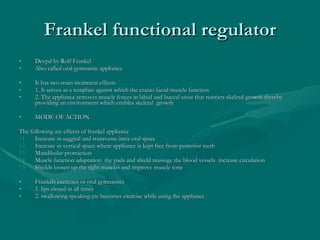 Frankel functional regulator Devpd by Rolf Frankel  Also called oral gymnastic appliance  It has two main treatment effects  1. It serves as a template against which the cranio facial muscle function  2. The appliance removes muscle forces in labial and buccal areas that restricts skeletal growth thereby providing an environment which enables skeletal  growth  MODE OF ACTION The following are effects of frankel appliance  Increase in saggital and transverse intra oral space  Increase in vertical space where appliance is kept free from posterior teeth  Mandibular protraction  Muscle function adaptation  the pads and shield massage the blood vessels  increase circulation  Shields loosen up the tight muscles and improve muscle tone  Frankels exercises or oral gymnastics 1. lips closed at all times  2. swallowing speaking etc becomes exercise while using the appliance  