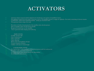 ACTIVATORS  Activators induces musculo skeletal adaptation by introducing a new pattern of mandibular closure  The appliance loosely fits in the mouth  the pt has to move  the mandible forward to engage the appliance  this result in stretching of elevator muscles  of mastication  which starts contracting thereby  setting up a myotactic reflex  This generates kinetic energy that cause  Prevention of further forward growth of the maxillary dento alveolar process  Movt of maxillary dento alveolar process distally Reciprocal forward force on the mandible  force is generated while sleeping and swallowing  INDICATIONS  CLASS2  division 1&2  Class 3 malocclusion Class 1 open bite  Class1 deep bite  Before major fixed appliance therapy  For post treatment retention Children  with lack of vertical height  CONTRAINDICATIONS  Not used in class 1 with crowding by disharmony between tooth size and jaw size  In children with excess lower facial height  In children whose lower incisors are severely procumbent  In children with nasal stenosis \ 