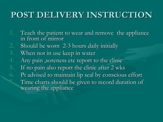 POST DELIVERY INSTRUCTION  Teach the patient to wear and remove  the appliance  in front of mirror Should be worn  2-3 hours daily initially  When not in use keep in water  Any pain ,soreness etc report to the clinic  If no pain also report the clinic after 2 wks  Pt advised to maintain lip seal by conscious effort  Time charts should be given to record duration of wearing the appliance  