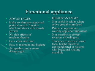   Functional appliance ADVANTAGES Helps to eliminate abnormal perioral muscle function which interferes with muscle growth  No side effects of mechanotherapy Less  chair side time Easy to maintain oral hygiene Acceptable can be worn during night DISADVANTAGES Not useful in adults where active growth completed Patient cooperation n wearing appliance important  Not possible to correct rotation ,crowding etc  Tendency to increase lower facial height therefore contraindicated in patients with backward rotating mandible 