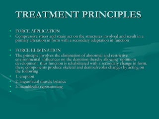 TREATMENT PRINCIPLES  FORCE APPLICATION  Compressive stress and strain act on the structures involved and result in a primary alteration in form with a secondary adaptation in function  FORCE ELIMINATION  The principle involves the elimination of abnormal and restrictive environmental  influences on the dentition thereby allowing  optimum development  thus function is rehabilitated with a secondary change in form. these components produce skeletal and dentoalveolar changes by acting on the following  1. eruption  2. linguofacial muscle balance  3. mandibular repositioning  