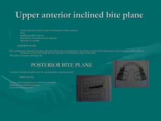 Upper anterior inclined bite plane  Used in case where there is severe retroclination of lower anteriors Uses Guiding mandible forward Proclination of retroclined lower anteriors Reduction of overbite  SVED BITE PLANE  It’s a modification of anterior bite plane where the acrylic base is extended on to the incisal one third of the labial surface of the anteriors inorder to prevent proclination of the teeth which may be caused due to inclined plane effect of bite plane  This helps to reinforce anchorage also  POSTERIOR BITE PLANE Extension of acrylic base plate over the occlusal surface of posterior teeth INDICATIONS To give occlusal clearance for correction of cross bite  Diagnosis of occlusal prematurities Cases with tmj dysfunction  