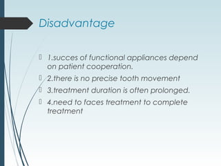 Disadvantage
 1.succes of functional appliances depend
on patient cooperation.
 2.there is no precise tooth movement
 3.treatment duration is often prolonged.
 4.need to faces treatment to complete
treatment
 
