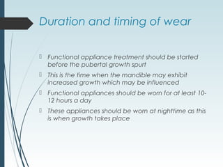 Duration and timing of wear
 Functional appliance treatment should be started
before the pubertal growth spurt
 This is the time when the mandible may exhibit
increased growth which may be influenced
 Functional appliances should be worn for at least 10-
12 hours a day
 These appliances should be worn at nighttime as this
is when growth takes place
 