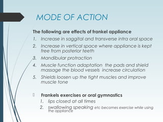 MODE OF ACTION
The following are effects of frankel appliance
1. Increase in saggital and transverse intra oral space
2. Increase in vertical space where appliance is kept
free from posterior teeth
3. Mandibular protraction
4. Muscle function adaptation the pads and shield
massage the blood vessels increase circulation
5. Shields loosen up the tight muscles and improve
muscle tone
 Frankels exercises or oral gymnastics
1. lips closed at all times
2. swallowing speaking etc becomes exercise while using
the appliance
 