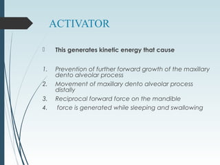 ACTIVATOR
 This generates kinetic energy that cause
1. Prevention of further forward growth of the maxillary
dento alveolar process
2. Movement of maxillary dento alveolar process
distally
3. Reciprocal forward force on the mandible
4. force is generated while sleeping and swallowing
 
