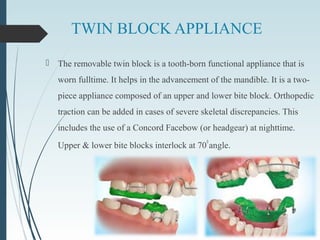 TWIN BLOCK APPLIANCE
 The removable twin block is a tooth-born functional appliance that is
worn fulltime. It helps in the advancement of the mandible. It is a two-
piece appliance composed of an upper and lower bite block. Orthopedic
traction can be added in cases of severe skeletal discrepancies. This
includes the use of a Concord Facebow (or headgear) at nighttime.
Upper & lower bite blocks interlock at 70
0
angle.
 